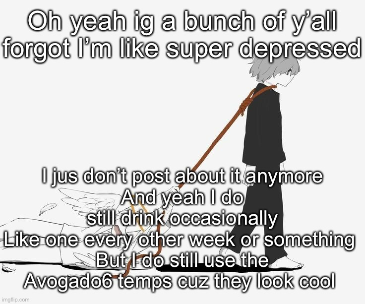 Avogado6 depression | Oh yeah ig a bunch of y’all forgot I’m like super depressed; I jus don’t post about it anymore
And yeah I do still drink occasionally
Like one every other week or something 
But I do still use the Avogado6 temps cuz they look cool | image tagged in avogado6 depression | made w/ Imgflip meme maker