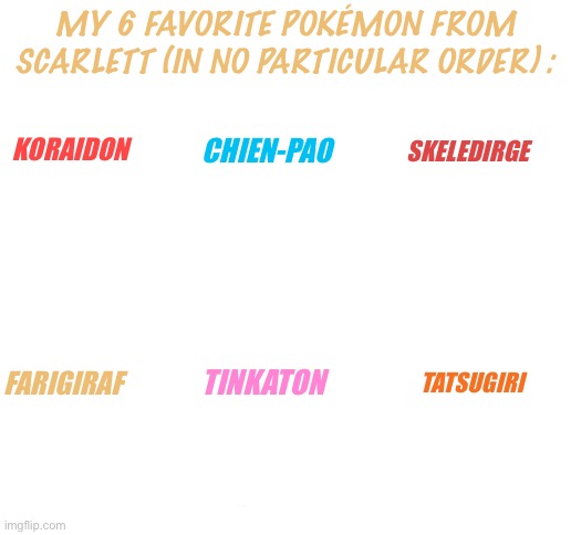 Y e s | MY 6 FAVORITE POKÉMON FROM SCARLETT (IN NO PARTICULAR ORDER) :; SKELEDIRGE; CHIEN-PAO; KORAIDON; FARIGIRAF; TINKATON; TATSUGIRI | image tagged in blank white template,my fav pokemon introduced in scarlet,i ask once again,why are you reading the tags | made w/ Imgflip meme maker
