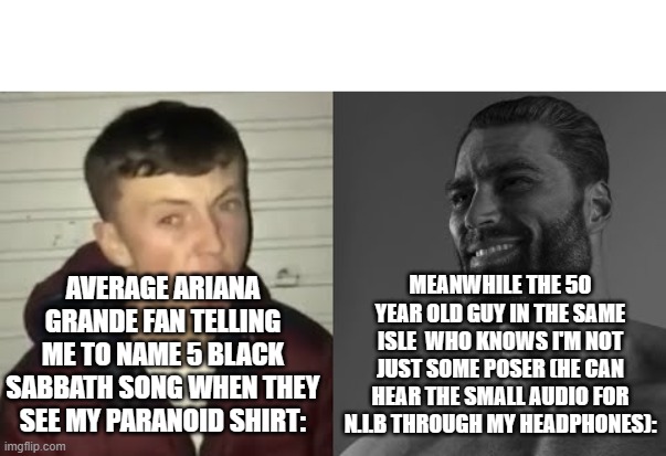 Average Enjoyer meme | AVERAGE ARIANA GRANDE FAN TELLING ME TO NAME 5 BLACK SABBATH SONG WHEN THEY SEE MY PARANOID SHIRT: MEANWHILE THE 50 YEAR OLD GUY IN THE SAME | image tagged in average enjoyer meme | made w/ Imgflip meme maker