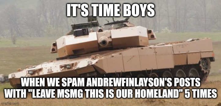 Challenger tank | IT'S TIME BOYS; WHEN WE SPAM ANDREWFINLAYSON'S POSTS WITH "LEAVE MSMG THIS IS OUR HOMELAND" 5 TIMES | image tagged in challenger tank | made w/ Imgflip meme maker
