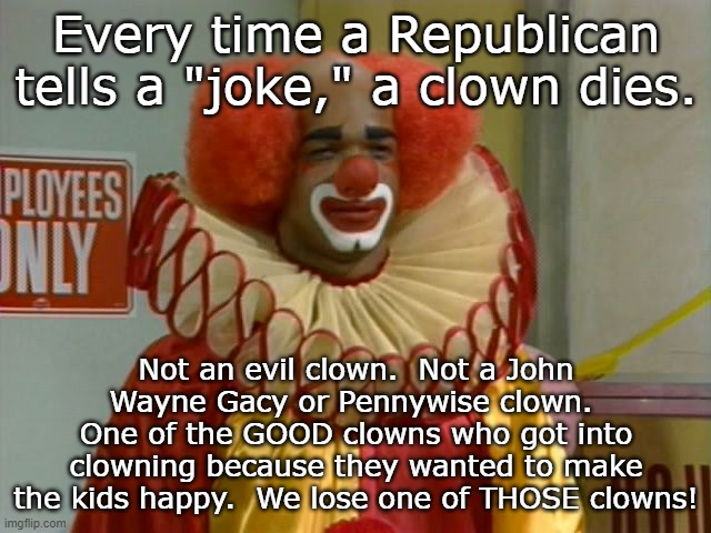 homey the clown | Every time a Republican tells a "joke," a clown dies. Not an evil clown.  Not a John Wayne Gacy or Pennywise clown.  One of the GOOD clowns who got into clowning because they wanted to make the kids happy.  We lose one of THOSE clowns! | image tagged in homey the clown | made w/ Imgflip meme maker