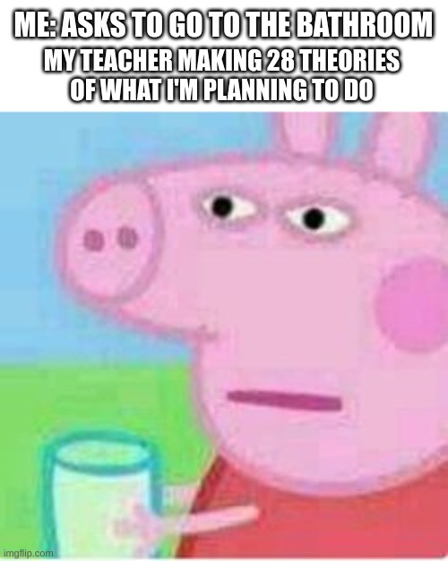 so true tho | ME: ASKS TO GO TO THE BATHROOM; MY TEACHER MAKING 28 THEORIES OF WHAT I'M PLANNING TO DO | image tagged in peppa pig | made w/ Imgflip meme maker