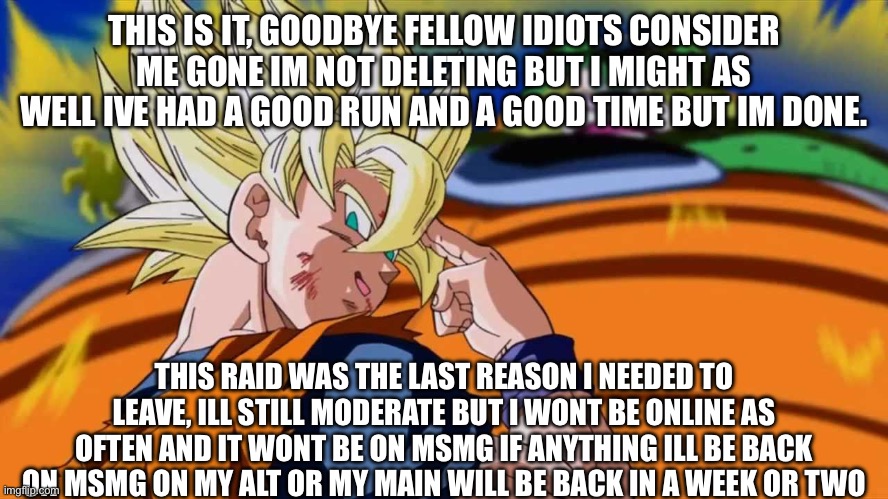 Later everyone | THIS IS IT, GOODBYE FELLOW IDIOTS CONSIDER ME GONE IM NOT DELETING BUT I MIGHT AS WELL IVE HAD A GOOD RUN AND A GOOD TIME BUT IM DONE. THIS RAID WAS THE LAST REASON I NEEDED TO LEAVE, ILL STILL MODERATE BUT I WONT BE ONLINE AS OFTEN AND IT WONT BE ON MSMG IF ANYTHING ILL BE BACK ON MSMG ON MY ALT OR MY MAIN WILL BE BACK IN A WEEK OR TWO | made w/ Imgflip meme maker