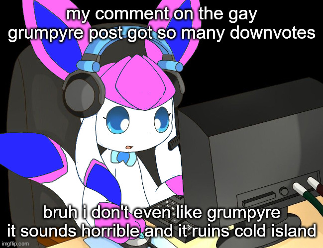 sylceon gaming?!1/!?! | my comment on the gay grumpyre post got so many downvotes; bruh i don't even like grumpyre
it sounds horrible and it ruins cold island | image tagged in sylceon gaming 1/ | made w/ Imgflip meme maker