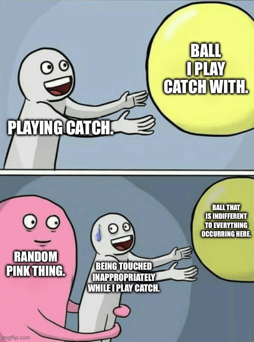Running Away Balloon | BALL I PLAY CATCH WITH. PLAYING CATCH. BALL THAT IS INDIFFERENT TO EVERYTHING OCCURRING HERE. RANDOM PINK THING. BEING TOUCHED INAPPROPRIATELY WHILE I PLAY CATCH. | image tagged in memes,running away balloon | made w/ Imgflip meme maker