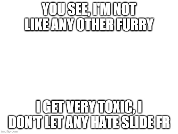 for all you stereotypical anti-furs out there |  YOU SEE, I'M NOT LIKE ANY OTHER FURRY; I GET VERY TOXIC, I DON'T LET ANY HATE SLIDE FR | made w/ Imgflip meme maker