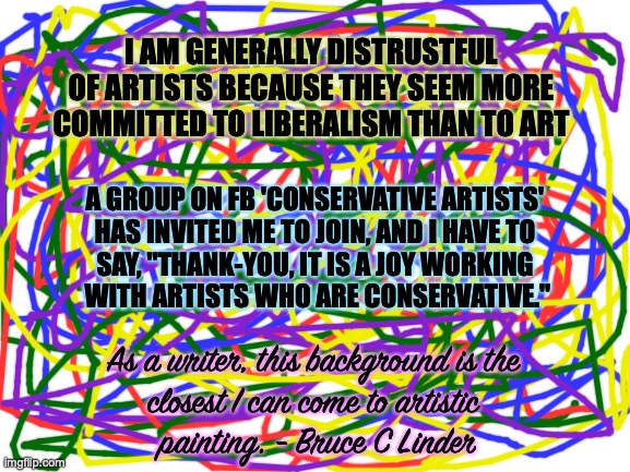 Conservative art | I AM GENERALLY DISTRUSTFUL OF ARTISTS BECAUSE THEY SEEM MORE COMMITTED TO LIBERALISM THAN TO ART; A GROUP ON FB 'CONSERVATIVE ARTISTS' 
HAS INVITED ME TO JOIN, AND I HAVE TO 
SAY, "THANK-YOU, IT IS A JOY WORKING 
WITH ARTISTS WHO ARE CONSERVATIVE."; As a writer, this background is the 
closest I can come to artistic 
painting. - Bruce C Linder | image tagged in art,social groups,liberal,conservative | made w/ Imgflip meme maker