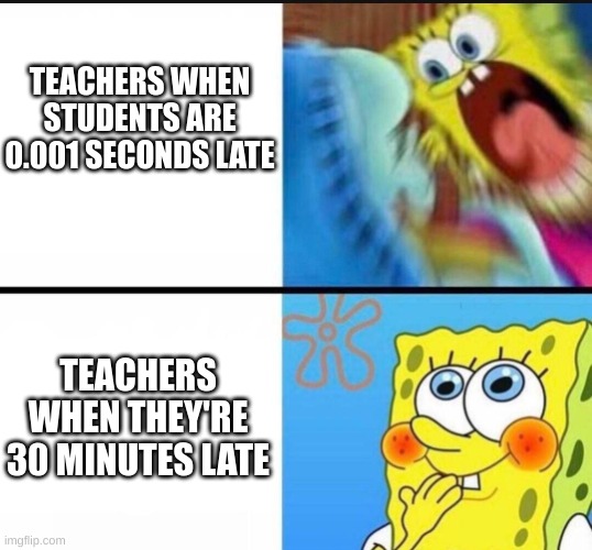 spongebob yelling | TEACHERS WHEN STUDENTS ARE 0.001 SECONDS LATE; TEACHERS WHEN THEY'RE 30 MINUTES LATE | image tagged in spongebob yelling | made w/ Imgflip meme maker