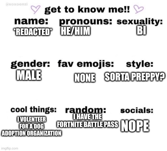 Me | BI; HE/HIM; *REDACTED*; MALE; SORTA PREPPY? NONE; I VOLENTEER FOR A DOG ADOPTION ORGANIZATION; I HAVE THE FORTNITE BATTLE PASS; NOPE | image tagged in get to know me | made w/ Imgflip meme maker