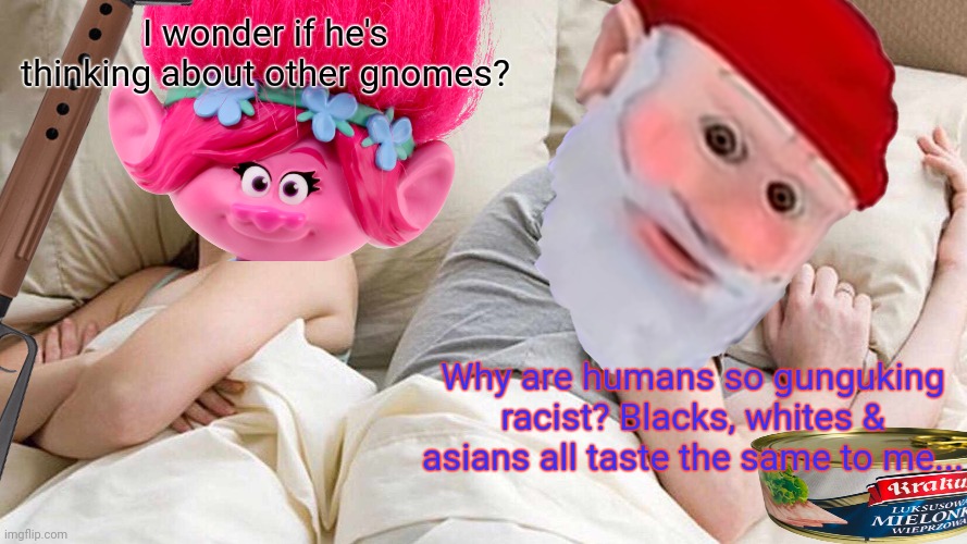 Stop it. Get some help | I wonder if he's thinking about other gnomes? Why are humans so gunguking racist? Blacks, whites & asians all taste the same to me... | image tagged in memes,i bet he's thinking about other women,gnomes,they love human meat | made w/ Imgflip meme maker