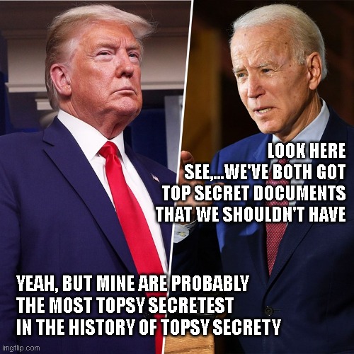 Trump v Biden - document wars | LOOK HERE SEE,...WE'VE BOTH GOT TOP SECRET DOCUMENTS THAT WE SHOULDN'T HAVE; YEAH, BUT MINE ARE PROBABLY THE MOST TOPSY SECRETEST IN THE HISTORY OF TOPSY SECRETY | image tagged in trump biden,greatest,verses,united states,hilarious,dumb | made w/ Imgflip meme maker