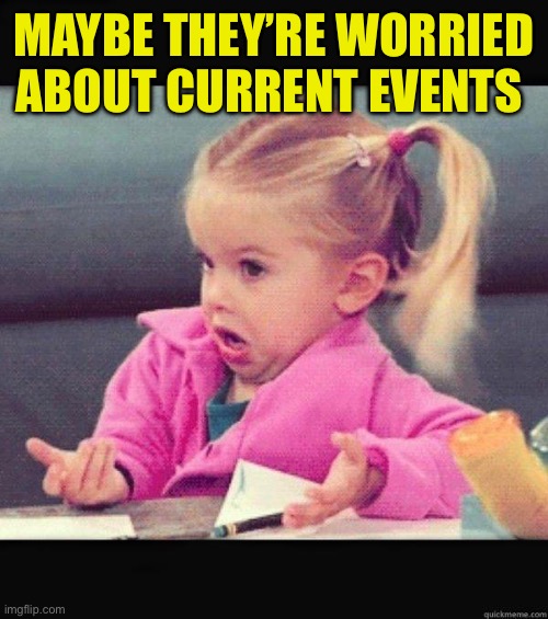 I dont know girl | MAYBE THEY’RE WORRIED ABOUT CURRENT EVENTS | image tagged in i dont know girl | made w/ Imgflip meme maker