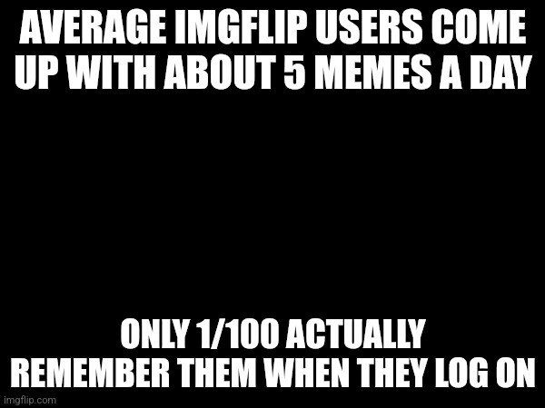 At least it's true with me | AVERAGE IMGFLIP USERS COME UP WITH ABOUT 5 MEMES A DAY; ONLY 1/100 ACTUALLY REMEMBER THEM WHEN THEY LOG ON | image tagged in memes | made w/ Imgflip meme maker