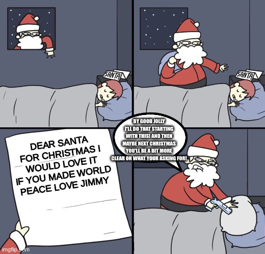 world peace starts with this | BY GOOD JOLLY I'LL DO THAT STARTING WITH THIS! AND THEN MAYBE NEXT CHRISTMAS YOU'LL BE A BIT MORE CLEAR ON WHAT YOUR ASKING FOR! DEAR SANTA
FOR CHRISTMAS I WOULD LOVE IT IF YOU MADE WORLD PEACE LOVE JIMMY | image tagged in letter to murderous santa | made w/ Imgflip meme maker