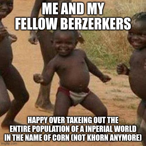 hehe | ME AND MY FELLOW BERZERKERS; HAPPY OVER TAKEING OUT THE ENTIRE POPULATION OF A INPERIAL WORLD IN THE NAME OF CORN (NOT KHORN ANYMORE) | image tagged in memes,third world success kid | made w/ Imgflip meme maker