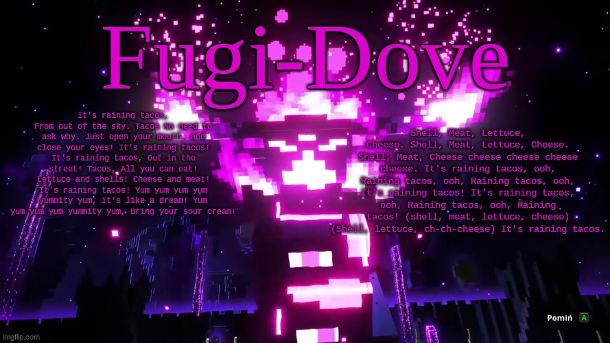 FDAT 6 | It's raining tacos, From out of the sky. Tacos No need to ask why. Just open your mouth, and close your eyes! It's raining tacos! It's raining tacos, Out in the street! Tacos, All you can eat! Lettuce and shells! Cheese and meat! It's raining tacos! Yum yum yum yum yummity yum, It's like a dream! Yum yum yum yum yummity yum, Bring your sour cream! Shell, Meat, Lettuce, Cheese. Shell, Meat, Lettuce, Cheese. Shell, Meat, Cheese cheese cheese cheese cheese. It's raining tacos, ooh, Raining tacos, ooh, Raining tacos, ooh, It's raining tacos! It's raining tacos, ooh, Raining tacos, ooh, Raining tacos! (shell, meat, lettuce, cheese) (Shell, lettuce, ch-ch-cheese) It's raining tacos. | image tagged in fdat 6 | made w/ Imgflip meme maker