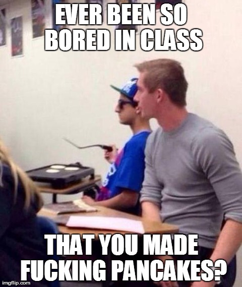 EVER BEEN SO BORED IN CLASS THAT YOU MADE F**KING PANCAKES? | image tagged in boredom,funny,class | made w/ Imgflip meme maker