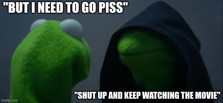 AAAAAAA | "BUT I NEED TO GO PISS"; "SHUT UP AND KEEP WATCHING THE MOVIE" | image tagged in memes,evil kermit | made w/ Imgflip meme maker