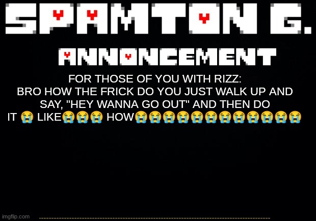 Spamton announcement temp | 😭😭😭😭😭😭😭😭😭😭😭😭😭😭😭😭😭😭😭😭😭😭😭😭😭😭😭😭😭😭😭😭😭😭😭😭😭😭😭😭😭😭😭😭😭😭😭😭😭😭😭😭😭😭😭😭😭😭😭😭😭😭😭😭😭😭😭😭😭😭😭😭😭😭😭😭😭😭😭😭😭😭😭😭😭😭😭😭😭😭😭😭😭😭😭😭😭😭😭😭😭😭😭😭😭😭😭😭😭😭😭😭😭😭😭😭😭😭😭😭😭😭😭😭😭😭😭😭😭😭😭😭😭😭😭😭😭😭😭😭😭😭😭😭😭😭😭😭😭😭😭😭😭😭😭😭😭😭😭😭😭😭😭😭😭😭😭😭😭😭😭😭😭😭😭😭😭😭😭😭😭😭😭😭😭😭😭😭😭😭😭😭😭😭😭😭😭😭😭😭😭😭😭😭😭😭😭😭😭😭😭😭😭😭😭😭😭😭😭😭😭😭😭😭😭😭😭😭😭😭😭😭😭😭😭😭😭😭😭😭😭😭😭😭😭😭😭😭😭😭😭😭😭😭😭😭😭😭😭😭😭😭😭😭😭😭😭😭😭😭😭😭😭😭😭😭😭😭😭😭😭😭😭😭😭😭😭😭😭😭😭😭😭😭😭😭😭😭😭😭😭😭😭😭😭😭😭😭😭😭😭😭😭😭😭😭😭😭😭😭😭😭😭😭😭😭😭😭😭😭😭😭😭😭😭😭😭😭😭😭😭😭😭😭😭😭😭😭😭😭😭😭😭😭😭😭😭😭😭😭😭😭😭; FOR THOSE OF YOU WITH RIZZ:
BRO HOW THE FRICK DO YOU JUST WALK UP AND SAY, "HEY WANNA GO OUT" AND THEN DO IT 😭 LIKE😭😭😭 HOW😭😭😭😭😭😭😭😭😭😭😭😭 | image tagged in spamton announcement temp | made w/ Imgflip meme maker