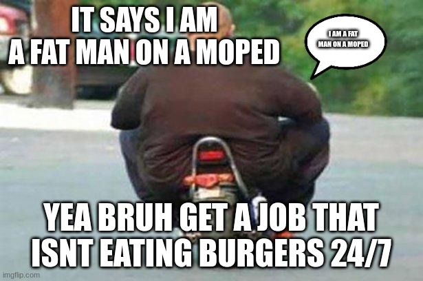 idk what to name | IT SAYS I AM A FAT MAN ON A MOPED; I AM A FAT MAN ON A MOPED; YEA BRUH GET A JOB THAT ISNT EATING BURGERS 24/7 | image tagged in fat guy on a little bike | made w/ Imgflip meme maker