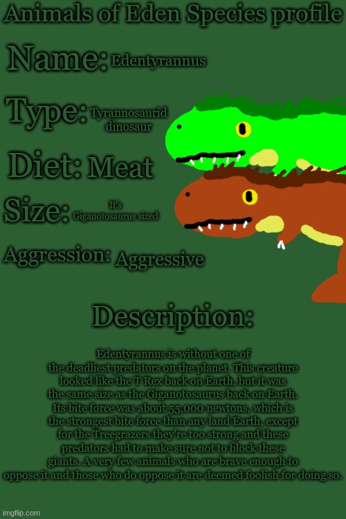 Animals of Eden Species Profile | Edentyrannus; Tyrannosaurid dinosaur; Meat; It's Giganotosaurus sized; Aggressive; Edentyrannus is without one of the deadliest predators on the planet. This creature looked like the T Rex back on Earth, but it was the same size as the Giganotosaurus back on Earth. Its bite force was about 55,000 newtons, which is the strongest bite force than any land Earth, except for the Treegrazers they're too strong and these predators had to make sure not to block these giants. A very few animals who are brave enough to oppose it and those who do oppose it are deemed foolish for doing so. | image tagged in animals of eden species profile | made w/ Imgflip meme maker