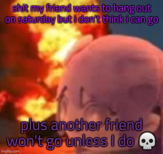 3axx4w5dfibig7rx5xgc8n6rb6rvxieen5eycgvy | shit my friend wants to hang out on saturday but i don't think i can go; plus another friend won't go unless I do 💀 | image tagged in msmg | made w/ Imgflip meme maker