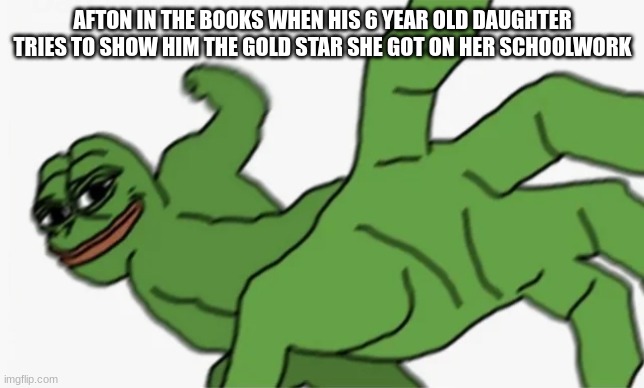 pepe punch | AFTON IN THE BOOKS WHEN HIS 6 YEAR OLD DAUGHTER TRIES TO SHOW HIM THE GOLD STAR SHE GOT ON HER SCHOOLWORK | image tagged in pepe punch | made w/ Imgflip meme maker