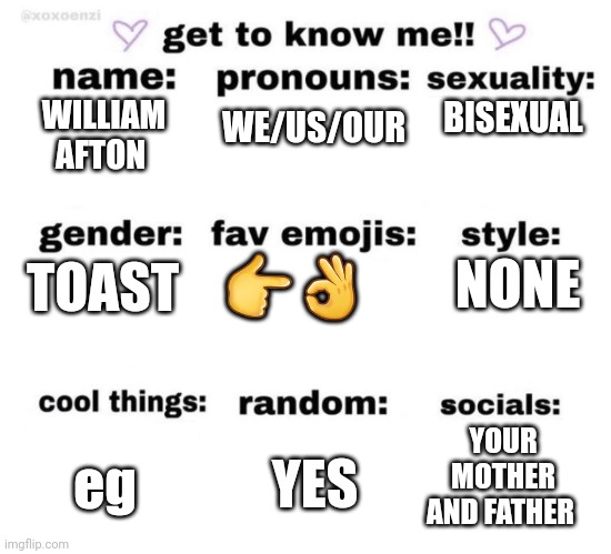 get to know me | WE/US/OUR; BISEXUAL; WILLIAM AFTON; 👉👌; NONE; TOAST; YOUR MOTHER AND FATHER; YES; eg | image tagged in get to know me | made w/ Imgflip meme maker