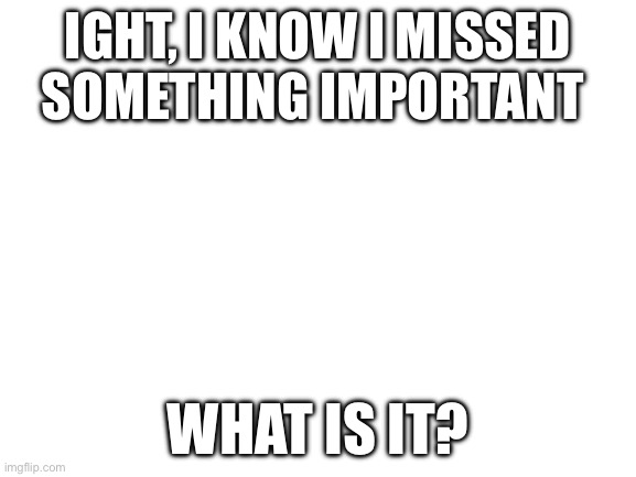 Wtf did I miss? | IGHT, I KNOW I MISSED SOMETHING IMPORTANT; WHAT IS IT? | image tagged in blank white template,bored,why are you reading this,why am i doing this | made w/ Imgflip meme maker