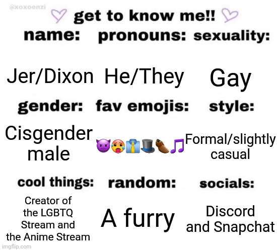 Yo | Gay; Jer/Dixon; He/They; Cisgender male; 😈🥵👔🎩👞🎵; Formal/slightly casual; A furry; Discord and Snapchat; Creator of the LGBTQ Stream and the Anime Stream | image tagged in get to know me | made w/ Imgflip meme maker