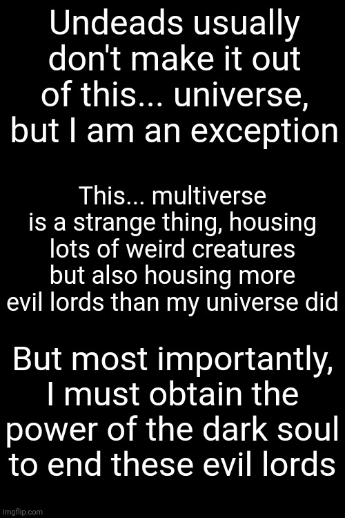 I shall reignite the first flame in each universe | Undeads usually don't make it out of this... universe, but I am an exception; This... multiverse is a strange thing, housing lots of weird creatures but also housing more evil lords than my universe did; But most importantly, I must obtain the power of the dark soul to end these evil lords | made w/ Imgflip meme maker