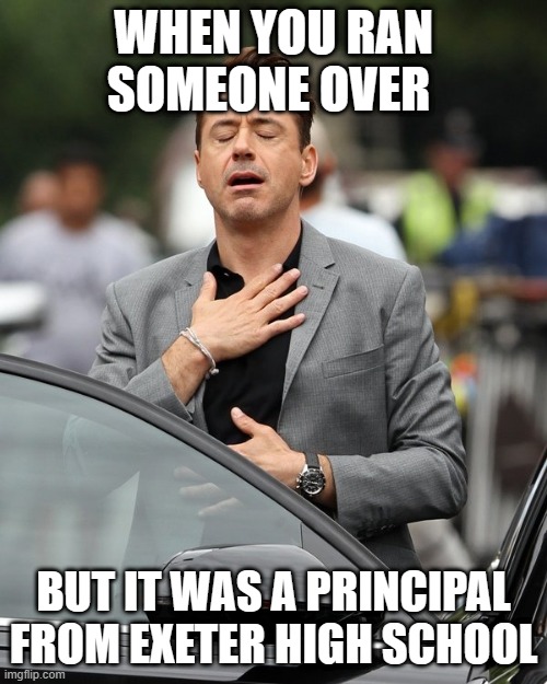 Relief | WHEN YOU RAN SOMEONE OVER; BUT IT WAS A PRINCIPAL FROM EXETER HIGH SCHOOL | image tagged in relief | made w/ Imgflip meme maker