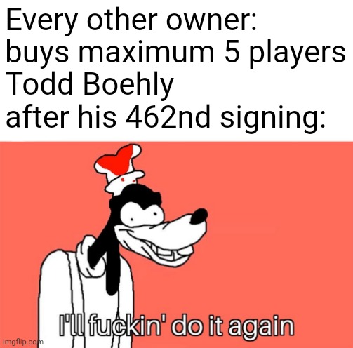 my guy is playing football manager | Every other owner: buys maximum 5 players
Todd Boehly after his 462nd signing: | image tagged in i'll do it again,funny memes | made w/ Imgflip meme maker