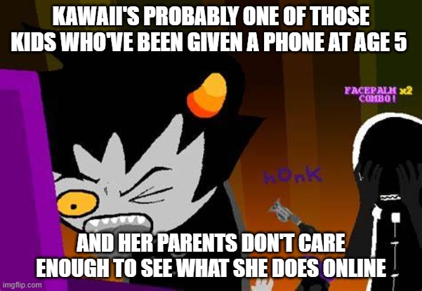 just saying | KAWAII'S PROBABLY ONE OF THOSE KIDS WHO'VE BEEN GIVEN A PHONE AT AGE 5; AND HER PARENTS DON'T CARE ENOUGH TO SEE WHAT SHE DOES ONLINE | image tagged in disgusted karkat | made w/ Imgflip meme maker