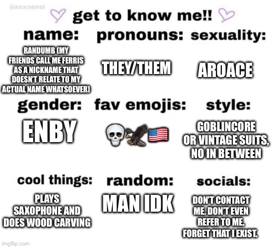 a | THEY/THEM; AROACE; RANDUMB (MY FRIENDS CALL ME FERRIS AS A NICKNAME THAT DOESN’T RELATE TO MY ACTUAL NAME WHATSOEVER); ENBY; 💀🦅🇺🇸; GOBLINCORE OR VINTAGE SUITS, NO IN BETWEEN; MAN IDK; PLAYS SAXOPHONE AND DOES WOOD CARVING; DON’T CONTACT ME. DON’T EVEN REFER TO ME. FORGET THAT I EXIST. | image tagged in get to know me | made w/ Imgflip meme maker