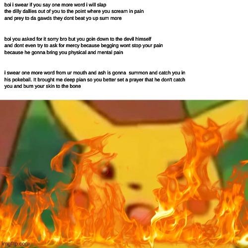 pikachu got roasted a little too hard... | boi i swear if you say one more word i will slap
the dilly dallies out of you to the point where you scream in pain 
and prey to da gawds they dont beat yo up sum more; boi you asked for it sorry bro but you goin down to the devil himself
and dont even try to ask for mercy because begging wont stop your pain
because he gonna bring you physical and mental pain; i swear one more word from ur mouth and ash is gonna  summon and catch you in
his pokeball. It brought me deep pian so you better set a prayer that he don't catch 
you and burn your skin to the bone | image tagged in memes,funny,lol,burn,burn kitty,roasted | made w/ Imgflip meme maker
