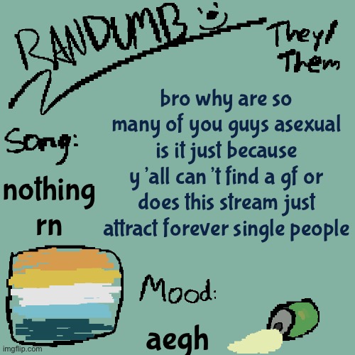 i myself am aroace but it’s kinda concerning | bro why are so many of you guys asexual is it just because y’all can’t find a gf or does this stream just attract forever single people; nothing rn; aegh | image tagged in randumb template 3 | made w/ Imgflip meme maker