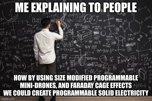 Math |  ME EXPLAINING TO PEOPLE; HOW BY USING SIZE MODIFIED PROGRAMMABLE MINI-DRONES, AND FARADAY CAGE EFFECTS WE COULD CREATE PROGRAMMABLE SOLID ELECTRICITY | image tagged in math | made w/ Imgflip meme maker