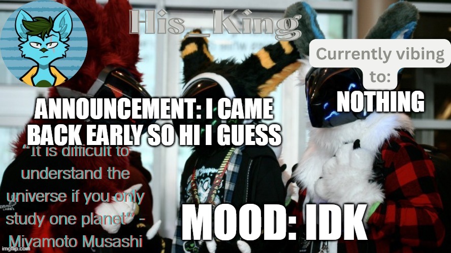 His_Kings template (credit to We_Came_As_Protogens) | ANNOUNCEMENT: I CAME BACK EARLY SO HI I GUESS; NOTHING; MOOD: IDK | image tagged in his_kings template credit to we_came_as_protogens | made w/ Imgflip meme maker