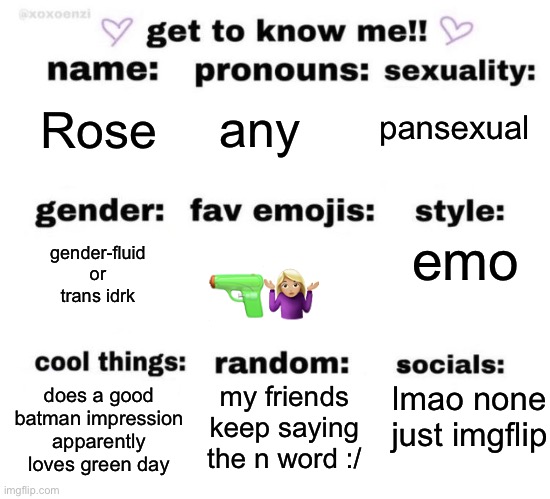 guess a lotta people are doing this | any; pansexual; Rose; gender-fluid or trans idrk; emo; 🔫🤷🏼‍♀️; lmao none just imgflip; my friends keep saying the n word :/; does a good batman impression apparently
loves green day | image tagged in get to know me,lgbtq,gender identity | made w/ Imgflip meme maker