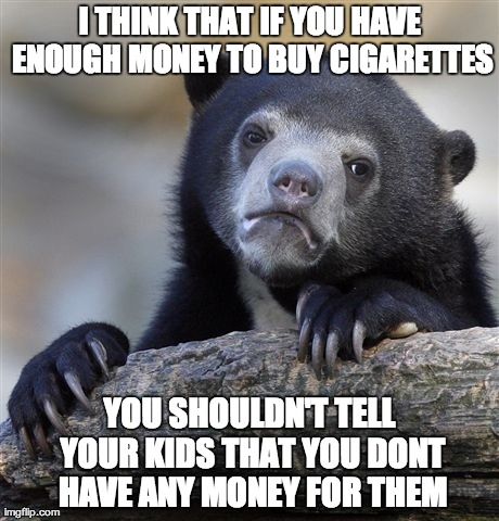 Confession Bear Meme | I THINK THAT IF YOU HAVE ENOUGH MONEY TO BUY CIGARETTES YOU SHOULDN'T TELL YOUR KIDS THAT YOU DONT HAVE ANY MONEY FOR THEM | image tagged in memes,confession bear,AdviceAnimals | made w/ Imgflip meme maker