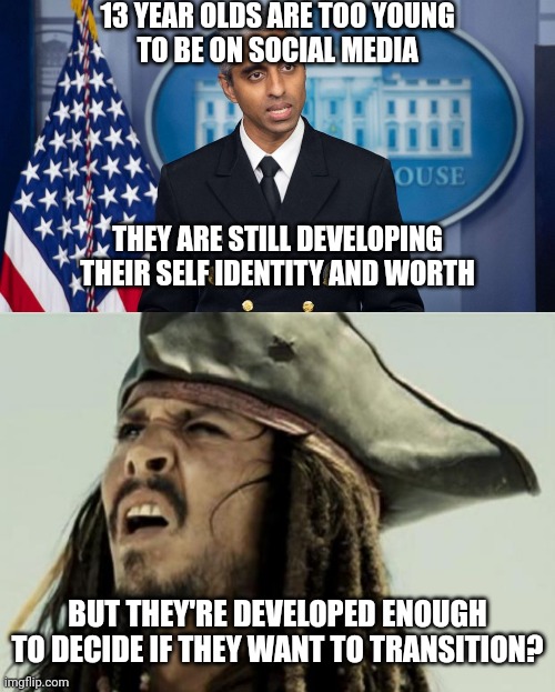 They are so dumb | 13 YEAR OLDS ARE TOO YOUNG
TO BE ON SOCIAL MEDIA; THEY ARE STILL DEVELOPING
THEIR SELF IDENTITY AND WORTH; BUT THEY'RE DEVELOPED ENOUGH TO DECIDE IF THEY WANT TO TRANSITION? | image tagged in surgeon general,confused dafuq jack sparrow what,democrats,transgender | made w/ Imgflip meme maker