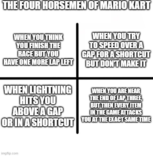 Mario Kart is war | THE FOUR HORSEMEN OF MARIO KART; WHEN YOU TRY TO SPEED OVER A GAP FOR A SHORTCUT BUT DON'T MAKE IT; WHEN YOU THINK YOU FINISH THE RACE BUT YOU HAVE ONE MORE LAP LEFT; WHEN LIGHTNING HITS YOU ABOVE A GAP OR IN A SHORTCUT; WHEN YOU ARE NEAR THE END OF LAP THREE, BUT THEN EVERY ITEM IN THE GAME ATTACKS YOU AT THE EXACT SAME TIME | image tagged in memes,blank starter pack | made w/ Imgflip meme maker
