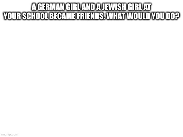 TW: Suggestive nazism | A GERMAN GIRL AND A JEWISH GIRL AT YOUR SCHOOL BECAME FRIENDS. WHAT WOULD YOU DO? | made w/ Imgflip meme maker