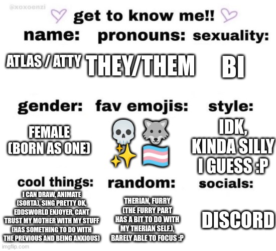 Atty! :D (Me!) | THEY/THEM; BI; ATLAS / ATTY; FEMALE (BORN AS ONE); IDK, KINDA SILLY I GUESS :P; 💀 🐺 ✨ 🏳️‍⚧️; I CAN DRAW, ANIMATE (SORTA), SING PRETTY OK, EDDSWORLD ENJOYER, CANT TRUST MY MOTHER WITH MY STUFF (HAS SOMETHING TO DO WITH THE PREVIOUS AND BEING ANXIOUS); THERIAN, FURRY (THE FURRY PART HAS A BIT TO DO WITH MY THERIAN SELF.), BARELY ABLE TO FOCUS :P; DISCORD | image tagged in get to know me,yes | made w/ Imgflip meme maker