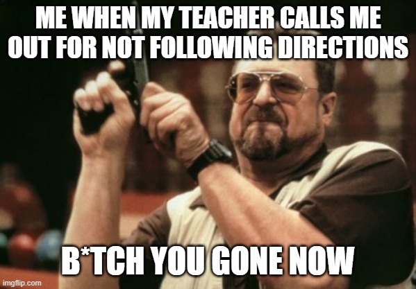 Am I The Only One Around Here Meme | ME WHEN MY TEACHER CALLS ME OUT FOR NOT FOLLOWING DIRECTIONS; B*TCH YOU GONE NOW | image tagged in memes,am i the only one around here | made w/ Imgflip meme maker