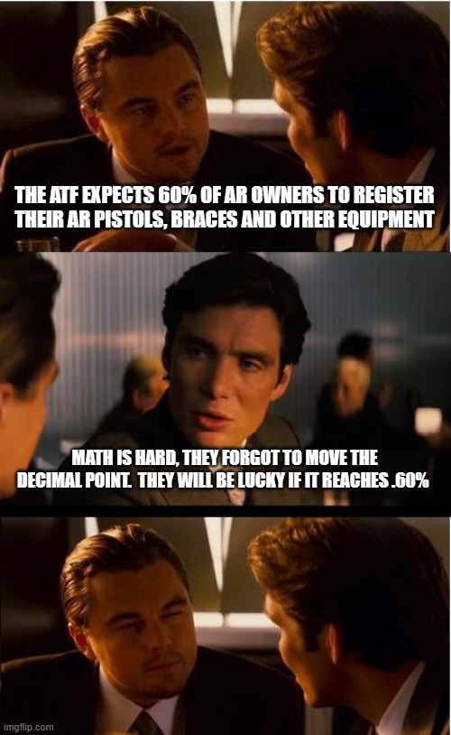Keep dreaming | THE ATF EXPECTS 60% OF AR OWNERS TO REGISTER THEIR AR PISTOLS, BRACES AND OTHER EQUIPMENT; MATH IS HARD, THEY FORGOT TO MOVE THE DECIMAL POINT.  THEY WILL BE LUCKY IF IT REACHES .60% | image tagged in memes,inception,atf over reach,this we will defend,2nd amendment,we lost our ar's in a boating accident | made w/ Imgflip meme maker