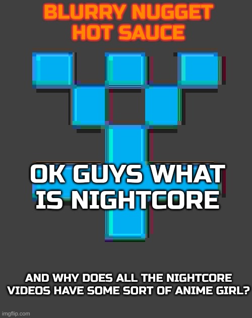 I really want to know | OK GUYS WHAT IS NIGHTCORE; AND WHY DOES ALL THE NIGHTCORE VIDEOS HAVE SOME SORT OF ANIME GIRL? | image tagged in blurry-nugget-hot-sauce announcement template | made w/ Imgflip meme maker