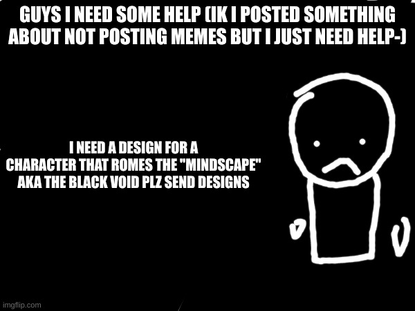 after this i'll stop posting memes lol (if ur confused look for one of my memes that is gacha club lol) | GUYS I NEED SOME HELP (IK I POSTED SOMETHING ABOUT NOT POSTING MEMES BUT I JUST NEED HELP-); I NEED A DESIGN FOR A CHARACTER THAT ROMES THE "MINDSCAPE" AKA THE BLACK VOID PLZ SEND DESIGNS | image tagged in help,plzz | made w/ Imgflip meme maker