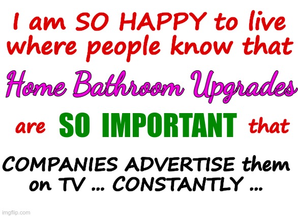 Home Bathroom Upgrades | I am SO HAPPY to live
where people know that; Home Bathroom Upgrades; SO  IMPORTANT; are                           that; COMPANIES ADVERTISE them
on TV ... CONSTANTLY ... | image tagged in advertising,bathrooms,rick75230 | made w/ Imgflip meme maker